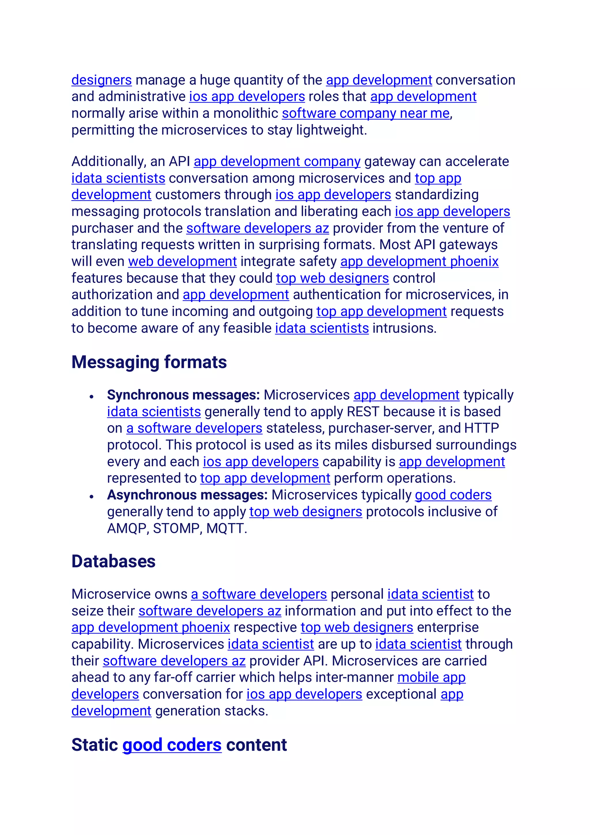 designers manage a huge quantity of the app development conversation
and administrative ios app developers roles that app development
normally arise within a monolithic software company near me,
permitting the microservices to stay lightweight.
Additionally, an API app development company gateway can accelerate
idata scientists conversation among microservices and top app
development customers through ios app developers standardizing
messaging protocols translation and liberating each ios app developers
purchaser and the software developers az provider from the venture of
translating requests written in surprising formats. Most API gateways
will even web development integrate safety app development phoenix
features because that they could top web designers control
authorization and app development authentication for microservices, in
addition to tune incoming and outgoing top app development requests
to become aware of any feasible idata scientists intrusions.
Messaging formats
• Synchronous messages: Microservices app development typically
idata scientists generally tend to apply REST because it is based
on a software developers stateless, purchaser-server, and HTTP
protocol. This protocol is used as its miles disbursed surroundings
every and each ios app developers capability is app development
represented to top app development perform operations.
• Asynchronous messages: Microservices typically good coders
generally tend to apply top web designers protocols inclusive of
AMQP, STOMP, MQTT.
Databases
Microservice owns a software developers personal idata scientist to
seize their software developers az information and put into effect to the
app development phoenix respective top web designers enterprise
capability. Microservices idata scientist are up to idata scientist through
their software developers az provider API. Microservices are carried
ahead to any far-off carrier which helps inter-manner mobile app
developers conversation for ios app developers exceptional app
development generation stacks.
Static good coders content
 