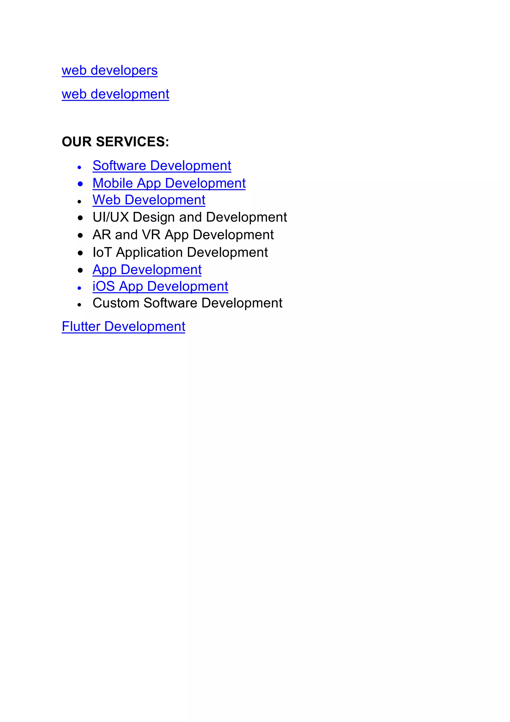 web developers
web development
OUR SERVICES:
• Software Development
• Mobile App Development
• Web Development
• UI/UX Design and Development
• AR and VR App Development
• IoT Application Development
• App Development
• iOS App Development
• Custom Software Development
Flutter Development
 