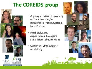 The COREIDS group
• A group of scientists working
on invasions and/or
networks in France, Canada,
New Zealand
• Field biologists,
experimental biologists,
statisticians, theoreticians
• Synthesis, Meta-analysis,
modelling
 