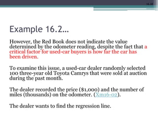 16.18
Example 16.2…
However, the Red Book does not indicate the value
determined by the odometer reading, despite the fact that a
critical factor for used-car buyers is how far the car has
been driven.
To examine this issue, a used-car dealer randomly selected
100 three-year old Toyota Camrys that were sold at auction
during the past month.
The dealer recorded the price ($1,000) and the number of
miles (thousands) on the odometer. (Xm16-02).
The dealer wants to find the regression line.
 