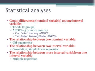 Statistical analyses
• Group differences (nominal variable) on one interval
variable:
▫ T-tests (2 groups)
▫ ANOVA (3 or more groups)
 One factor: one way ANOVA
 Two factor: two way/factor ANOVA
• The relationship between two nominal variable:
▫ Chi-square test
• The relationship between two interval variable:
▫ Correlation, simple linear regression
• The relationship between more interval variable on one
interval variable
▫ Multiple regression
 