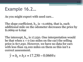 16.22
Example 16.2…
As you might expect with used cars…
The slope coefficient, b1, is –0.0669, that is, each
additional mile on the odometer decreases the price by
$.0669 or 6.69¢
The intercept, b0, is 17,250. One interpretation would
be that when x = 0 (no miles on the car) the selling
price is $17,250. However, we have no data for cars
with less than 19,100 miles on them so this isn’t a
correct assessment.
 