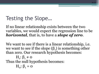 16.23
Testing the Slope…
If no linear relationship exists between the two
variables, we would expect the regression line to be
horizontal, that is, to have a slope of zero.
We want to see if there is a linear relationship, i.e.
we want to see if the slope (β1) is something other
than zero. Our research hypothesis becomes:
H1: β1 ≠ 0
Thus the null hypothesis becomes:
H0: β1 = 0
 