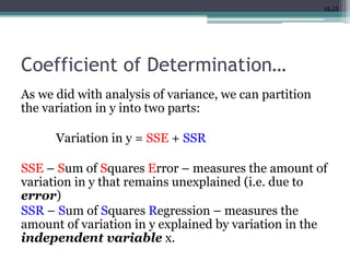 16.25
Coefficient of Determination…
As we did with analysis of variance, we can partition
the variation in y into two parts:
Variation in y = SSE + SSR
SSE – Sum of Squares Error – measures the amount of
variation in y that remains unexplained (i.e. due to
error)
SSR – Sum of Squares Regression – measures the
amount of variation in y explained by variation in the
independent variable x.
 