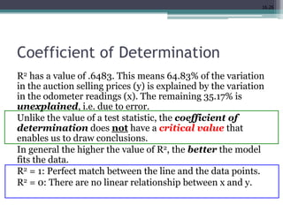16.26
Coefficient of Determination
R2 has a value of .6483. This means 64.83% of the variation
in the auction selling prices (y) is explained by the variation
in the odometer readings (x). The remaining 35.17% is
unexplained, i.e. due to error.
Unlike the value of a test statistic, the coefficient of
determination does not have a critical value that
enables us to draw conclusions.
In general the higher the value of R2, the better the model
fits the data.
R2 = 1: Perfect match between the line and the data points.
R2 = 0: There are no linear relationship between x and y.
 