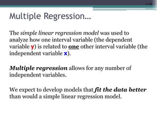 17.28
Multiple Regression…
The simple linear regression model was used to
analyze how one interval variable (the dependent
variable y) is related to one other interval variable (the
independent variable x).
Multiple regression allows for any number of
independent variables.
We expect to develop models that fit the data better
than would a simple linear regression model.
 