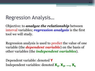 16.3
Regression Analysis…
Objective: to analyze the relationship between
interval variables; regression analysis is the first
tool we will study.
Regression analysis is used to predict the value of one
variable (the dependent variable) on the basis of
other variables (the independent variables).
Dependent variable: denoted Y
Independent variables: denoted X1, X2, …, Xk
 