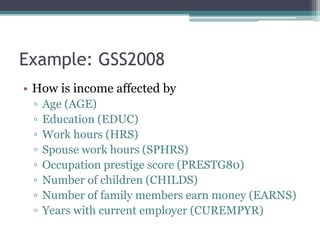 Example: GSS2008
• How is income affected by
▫ Age (AGE)
▫ Education (EDUC)
▫ Work hours (HRS)
▫ Spouse work hours (SPHRS)
▫ Occupation prestige score (PRESTG80)
▫ Number of children (CHILDS)
▫ Number of family members earn money (EARNS)
▫ Years with current employer (CUREMPYR)
 