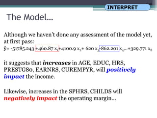 17.40
The Model…
Although we haven’t done any assessment of the model yet,
at first pass:
ŷ= -51785.243 +460.87 x1+4100.9 x2+ 620 x3-862.201 x4…+329.771 x8
it suggests that increases in AGE, EDUC, HRS,
PRESTG80, EARNRS, CUREMPYR, will positively
impact the income.
Likewise, increases in the SPHRS, CHILDS will
negatively impact the operating margin…
INTERPRET
 
