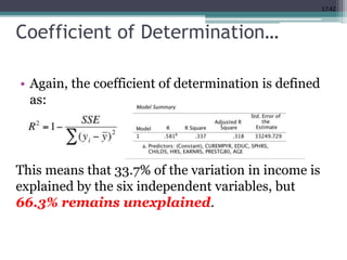 17.42
Coefficient of Determination…
• Again, the coefficient of determination is defined
as:
This means that 33.7% of the variation in income is
explained by the six independent variables, but
66.3% remains unexplained.
 