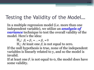 17.44
Testing the Validity of the Model…
In a multiple regression model (i.e. more than one
independent variable), we utilize an analysis of
variance technique to test the overall validity of the
model. Here’s the idea:
H0:
H1: At least one is not equal to zero.
If the null hypothesis is true, none of the independent
variables is linearly related to y, and so the model is
invalid.
If at least one is not equal to 0, the model does have
some validity.
 