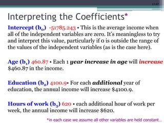 17.47
Interpreting the Coefficients*
Intercept (b0) -51785.243 • This is the average income when
all of the independent variables are zero. It’s meaningless to try
and interpret this value, particularly if 0 is outside the range of
the values of the independent variables (as is the case here).
Age (b1) 460.87 • Each 1 year increase in age will increase
$460.87 in the income.
Education (b2) 4100.9• For each additional year of
education, the annual income will increase $4100.9.
Hours of work (b3) 620 • each additional hour of work per
week, the annual income will increase $620.
*in each case we assume all other variables are held constant…
 