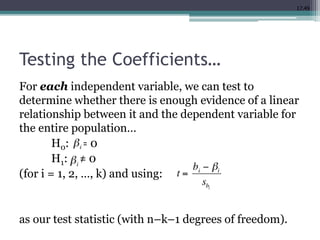 17.49
Testing the Coefficients…
For each independent variable, we can test to
determine whether there is enough evidence of a linear
relationship between it and the dependent variable for
the entire population…
H0: = 0
H1: ≠ 0
(for i = 1, 2, …, k) and using:
as our test statistic (with n–k–1 degrees of freedom).
 