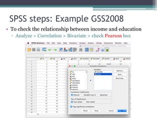 SPSS steps: Example GSS2008
• To check the relationship between income and education
▫ Analyze > Correlation > Bivariate > check Pearson box
 