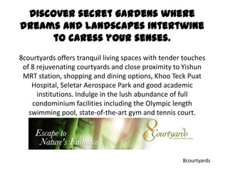 Discover secret gardens where dreams and landscapes intertwine to caress your senses. 8courtyards offers tranquil living spaces with tender touches of 8 rejuvenating courtyards and close proximity to Yishun MRT station, shopping and dining options, KhooTeckPuat Hospital, Seletar Aerospace Park and good academic institutions. Indulge in the lush abundance of full condominium facilities including the Olympic length swimming pool, state-of-the-art gym and tennis court. 8courtyards 