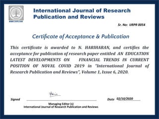International Journal of Research
Publication and Reviews
This certificate is awarded to N. HARIHARAN, and certifies the
acceptance for publication of research paper entitled AN EDUCATION
LATEST DEVELOPMENTS ON FINANCIAL TRENDS IN CURRENT
POSITION OF NOVAL COVID 2019 in “International Journal of
Research Publication and Reviews”, Volume 1, Issue 6, 2020.
Signed Date
Managing Editor (s)
International Journal of Research Publication and Reviews
Certiﬁcate of Acceptance & Publication
02/10/2020
Sr. No: IJRPR 0054
 