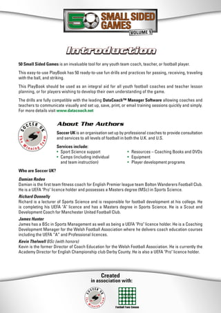 Created
in association with:
50 Small Sided Games is an invaluable tool for any youth team coach, teacher, or football player.
This easy-to-use PlayBook has 50 ready-to-use fun drills and practices for passing, receiving, traveling
with the ball, and striking.
This PlayBook should be used as an integral aid for all youth football coaches and teacher lesson
planning, or for players wishing to develop their own understanding of the game.
The drills are fully compatible with the leading DataCoach™ Manager Software allowing coaches and
teachers to communicate visually and set up, save, print, or email training sessions quickly and simply.
For more details visit www.datacoach.net
About The Authors
Soccer UK is an organisation set up by professional coaches to provide consultation
and services to all levels of football in both the U.K. and U.S.
Services include:
• Sport Science support • Resources – Coaching Books and DVDs
• Camps (including individual • Equipment
and team instruction) • Player development programs
Who are Soccer UK?
Damian Roden
Damian is the ﬁrst team ﬁtness coach for English Premier league team Bolton Wanderers Football Club.
He is a UEFA "Pro" licence holder and possesses a Masters degree (MSc) in Sports Science.
Richard Donnelly
Richard is a lecturer of Sports Science and is responsible for football development at his college. He
is completing his UEFA "A" licence and has a Masters degree in Sports Science. He is a Scout and
Development Coach for Manchester United Football Club.
James Hunter
James has a BSc in Sports Management as well as being a UEFA "Pro" licence holder. He is a Coaching
Development Manager for the Welsh Football Association where he delivers coach education courses
including the UEFA “A” and Professional licences.
Kevin Thelwell BSc (with honors)
Kevin is the former Director of Coach Education for the Welsh Football Association. He is currently the
Academy Director for English Championship club Derby County. He is also a UEFA "Pro" licence holder.
IntroductionIntroduction
Football Fans Census
SMALL SIDED
GAMES
SMALL SIDED
GAMES
VOLUME 1
 