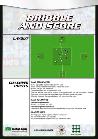 Football Fans Census
LAYOUT
COACHING
POINTS
In association with:
©2006 Copyright Football Fans Central Limited,
DataCoach USA. Inc, Soccer UK. All Rights reserved.
www.datacoach.net
DRIBBLE
AND SCORE
GAME ORGANISATION
Game is played in a central 20 x 20 metre area
Goals are situated 15 metres at each side of the square
Players are split into teams of 2
Teams defend the line nearest to their goal
To score, a player must dribble past the defenders and their end line and towards the goal
They must attempt to score within 5 seconds of leaving the central square
After the shot/goal, the coach kicks the ball in to restart the game
GAME ALTERATIONS
To make the game easier:
Players can score in any goal
To make the game more difﬁcult:
Teams must make 5 consecutive passes before dribbling out of the central area
COACHES HINTS
Do the players display urgency when in possession?
Do players dribble the ball at pace?
Do players make decisive breaks out of the central area?
DRIBBLE
AND SCORE
������������������������ �����������������
 