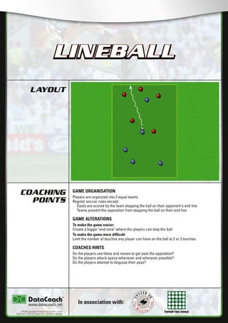 Football Fans Census
LAYOUT
COACHING
POINTS
In association with:
©2006 Copyright Football Fans Central Limited,
DataCoach USA. Inc, Soccer UK. All Rights reserved.
www.datacoach.net
LINEBALL
GAME ORGANISATION
Players are organized into 2 equal teams
Regular soccer rules except:
Goals are scored by the team stopping the ball on their opponent's end line
Teams prevent the opposition from stopping the ball on their end line
GAME ALTERATIONS
To make the game easier:
Create a bigger "end zone" where the players can stop the ball
To make the game more difﬁcult:
Limit the number of touches any player can have on the ball to 2 or 3 touches
COACHES HINTS
Do the players use fakes and moves to get past the opposition?
Do the players attack space whenever and wherever possible?
Do the players attempt to disguise their pass?
LINEBALL
������������������������ �����������������
 