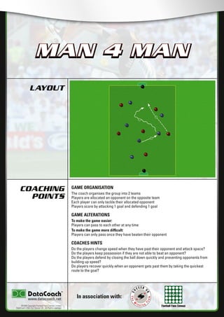 Football Fans Census
LAYOUT
COACHING
POINTS
In association with:
©2006 Copyright Football Fans Central Limited,
DataCoach USA. Inc, Soccer UK. All Rights reserved.
www.datacoach.net
MAN 4 MAN
GAME ORGANISATION
The coach organises the group into 2 teams
Players are allocated an opponent on the opposite team
Each player can only tackle their allocated opponent
Players score by attacking 1 goal and defending 1 goal
GAME ALTERATIONS
To make the game easier:
Players can pass to each other at any time
To make the game more difﬁcult:
Players can only pass once they have beaten their opponent
COACHES HINTS
Do the players change speed when they have past their opponent and attack space?
Do the players keep possession if they are not able to beat an opponent?
Do the players defend by closing the ball down quickly and preventing opponents from
building up speed?
Do players recover quickly when an opponent gets past them by taking the quickest
route to the goal?
MAN 4 MAN
������������������������ �����������������
 