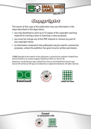 Created
in association with:
Football Fans Census
CopyrightCopyright
SMALL SIDED
GAMES
SMALL SIDED
GAMES
VOLUME 1
The owner of this copy of the publication may use information in the
ways described in this legal notice:
• you may download or print up to 12 copies of the copyright coaching
material for training a team or teaching a class purposes;
• you must not change any of the PDF material or remove any part of
any copyright notice;
• no information contained in this publication may be used for commercial
purposes, unless the publisher has given its prior written permission.
©2006 Copyright of the material in this publication is owned by the publisher Football Fans
Central Limited or its content suppliers DataCoach USA. Inc, Soccer UK.
DataCoach, the DataCoach logo, Football Fans Census, the Football Fans Census logo,
Soccer UK and Soccer UK logo are trademarks or registered trademarks. All rights reserved.
Football Fans Census
 