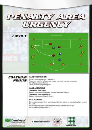 Football Fans Census
LAYOUT
COACHING
POINTS
In association with:
©2006 Copyright Football Fans Central Limited,
DataCoach USA. Inc, Soccer UK. All Rights reserved.
www.datacoach.net
PENALTY AREA
URGENCY
GAME ORGANISATION
Players are organised into 2 teams of 3
Teams can use 4 lay-off players to pass to in order to maintain possession
Lay-off players cannot score
Teams score in designated goals
GAME ALTERATIONS
To make the game easier:
Reduce the number of players or increase the size of the area
To make the game more difﬁcult:
Reduce the number of lay-off players
COACHES HINTS
Do the players support their teammates and create options as soon as they have passed
the ball?
Do the players play the ball quickly with correct pace and accuracy?
Do the players display urgency?
PENALTY AREA
URGENCY
������������������������ �����������������
 
