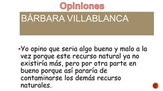 BÁRBARA VILLABLANCA
Yo opino que seria algo bueno y malo a la
vez porque este recurso natural ya no
existiría más, pero por otra parte en
bueno porque así pararía de
contaminarse los demás recurso
naturales.
 