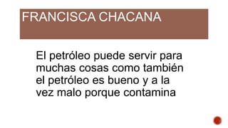 FRANCISCA CHACANA
El petróleo puede servir para
muchas cosas como también
el petróleo es bueno y a la
vez malo porque contamina
 