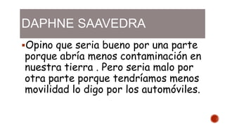 DAPHNE SAAVEDRA
Opino que seria bueno por una parte
porque abría menos contaminación en
nuestra tierra . Pero seria malo por
otra parte porque tendríamos menos
movilidad lo digo por los automóviles.
 