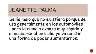 Seria malo que no existiera porque se
usa generalmente en los automóviles
, pero la ciencia avanza muy rápido y
al acabarse el petrolio ya va existir
una forma de poder sustentarnos.
 
