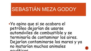 SEBASTIÁN MEZA GODOY
Yo opino que si se acabara el
petróleo dejarían de usarse
automóviles de combustible y se
terminaría de contaminar los aires.
Dejarían contaminarse los mares y ya
no matarían muchos animales
 