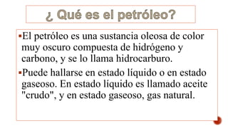 El petróleo es una sustancia oleosa de color
muy oscuro compuesta de hidrógeno y
carbono, y se lo llama hidrocarburo.
Puede hallarse en estado líquido o en estado
gaseoso. En estado líquido es llamado aceite
"crudo", y en estado gaseoso, gas natural.
 