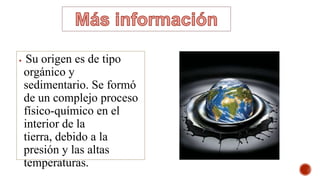  Su origen es de tipo
orgánico y
sedimentario. Se formó
de un complejo proceso
físico-químico en el
interior de la
tierra, debido a la
presión y las altas
temperaturas.
 