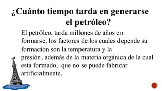¿Cuánto tiempo tarda en generarse
el petróleo?
El petróleo, tarda millones de años en
formarse, los factores de los cuales depende su
formación son la temperatura y la
presión, además de la materia orgánica de la cual
esta formado, que no se puede fabricar
artificialmente.
 