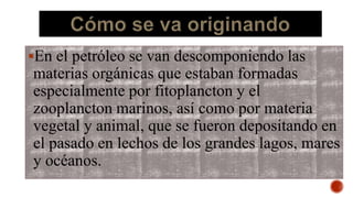 En el petróleo se van descomponiendo las
materias orgánicas que estaban formadas
especialmente por fitoplancton y el
zooplancton marinos, así como por materia
vegetal y animal, que se fueron depositando en
el pasado en lechos de los grandes lagos, mares
y océanos.
 
