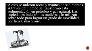 A esto se unieron rocas y mantos de sedimentos.
A través del tiempo se transformó esta
sedimentación en petróleo y gas natural. Las
sociedades industriales modernas lo utilizan
sobre todo para lograr un grado de movilidad
por tierra, mar y aire.
 
