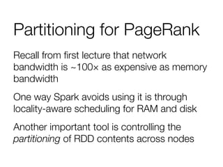 Partitioning for PageRank
Recall from ﬁrst lecture that network
bandwidth is ~100× as expensive as memory
bandwidth 
One way Spark avoids using it is through
locality-aware scheduling for RAM and disk 
Another important tool is controlling the
partitioning of RDD contents across nodes 

 