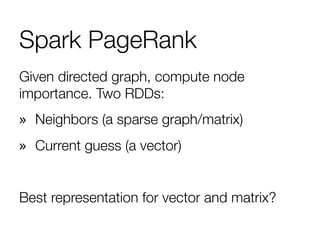 Spark PageRank
Given directed graph, compute node
importance. Two RDDs: 
»  Neighbors (a sparse graph/matrix)
»  Current guess (a vector)

Best representation for vector and matrix?
 