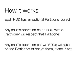 How it works
Each RDD has an optional Partitioner object"

Any shufﬂe operation on an RDD with a
Partitioner will respect that Partitioner"

Any shufﬂe operation on two RDDs will take
on the Partitioner of one of them, if one is set

 