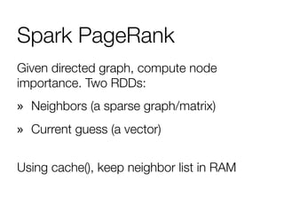 Spark PageRank
Given directed graph, compute node
importance. Two RDDs: 
»  Neighbors (a sparse graph/matrix)
»  Current guess (a vector)
"
Using cache(), keep neighbor list in RAM

 