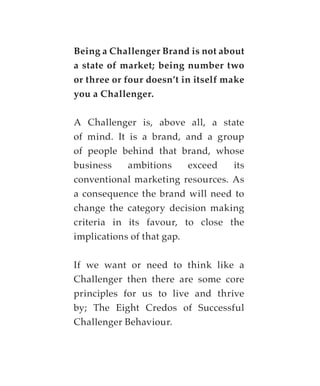 Being a Challenger Brand is not about
a state of market; being number two
or three or four doesn’t in itself make
you a Challenger.

A Challenger is, above all, a state
of mind. It is a brand, and a group
of people behind that brand, whose
business    ambitions     exceed  its
conventional marketing resources. As
a consequence the brand will need to
change the category decision making
criteria in its favour, to close the
implications of that gap.

If we want or need to think like a
Challenger then there are some core
principles for us to live and thrive
by; The Eight Credos of Successful
Challenger Behaviour.
 