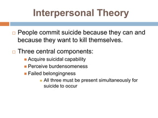 Interpersonal Theory
   People commit suicide because they can and
    because they want to kill themselves.
   Three central components:
       Acquire suicidal capability
       Perceive burdensomeness
       Failed belongingness
              All three must be present simultaneously for
               suicide to occur
 
