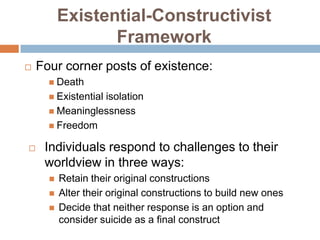 Existential-Constructivist
                 Framework
   Four corner posts of existence:
       Death
       Existential
                 isolation
       Meaninglessness
       Freedom

    Individuals respond to challenges to their
     worldview in three ways:
         Retain their original constructions
         Alter their original constructions to build new ones
         Decide that neither response is an option and
          consider suicide as a final construct
 