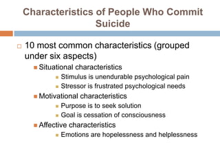 Characteristics of People Who Commit
                    Suicide

   10 most common characteristics (grouped
    under six aspects)
       Situational   characteristics
                Stimulus is unendurable psychological pain
                Stressor is frustrated psychological needs
       Motivational   characteristics
                Purpose is to seek solution
                Goal is cessation of consciousness
       Affective   characteristics
                Emotions are hopelessness and helplessness
 