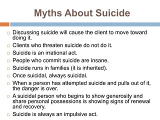 Myths About Suicide
   Discussing suicide will cause the client to move toward
    doing it.
   Clients who threaten suicide do not do it.
   Suicide is an irrational act.
   People who commit suicide are insane.
   Suicide runs in families (it is inherited).
   Once suicidal, always suicidal.
   When a person has attempted suicide and pulls out of it,
    the danger is over.
   A suicidal person who begins to show generosity and
    share personal possessions is showing signs of renewal
    and recovery.
   Suicide is always an impulsive act.
 