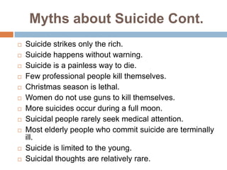 Myths about Suicide Cont.
   Suicide strikes only the rich.
   Suicide happens without warning.
   Suicide is a painless way to die.
   Few professional people kill themselves.
   Christmas season is lethal.
   Women do not use guns to kill themselves.
   More suicides occur during a full moon.
   Suicidal people rarely seek medical attention.
   Most elderly people who commit suicide are terminally
    ill.
   Suicide is limited to the young.
   Suicidal thoughts are relatively rare.
 