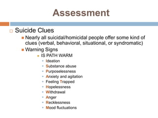 Assessment
   Suicide Clues
       Nearly all suicidal/homicidal people offer some kind of
        clues (verbal, behavioral, situational, or syndromatic)
       Warning Signs
                IS PATH WARM
                    Ideation
                    Substance abuse
                    Purposelessness
                    Anxiety and agitation
                    Feeling Trapped
                    Hopelessness
                    Withdrawal
                    Anger
                    Recklessness
                    Mood fluctuations
 