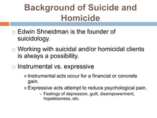 Background of Suicide and
             Homicide
   Edwin Shneidman is the founder of
    suicidology.
   Working with suicidal and/or homicidal clients
    is always a possibility.
   Instrumental vs. expressive
       Instrumental   acts occur for a financial or concrete
        gain.
       Expressive acts attempt to reduce psychological pain.
                Feelings of depression, guilt, disempowerment,
                 hopelessness, etc.
 