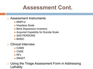 Assessment Cont.
   Assessment Instruments
         MMPI-2
         Hopeless Scale
         Beck Depression Inventory
         Acquired Capability for Suicide Scale
         SAD PERSONS
         BASIC

   Clinical Interview
         CAMS
         CASE
         RFL
         SRADT

   Using the Triage Assessment Form in Addressing
    Lethality
 