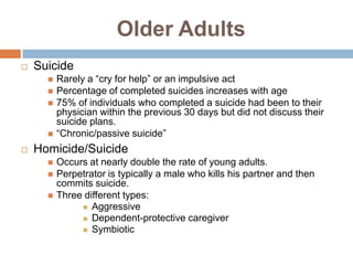 Older Adults
   Suicide
         Rarely a “cry for help” or an impulsive act
         Percentage of completed suicides increases with age
         75% of individuals who completed a suicide had been to their
          physician within the previous 30 days but did not discuss their
          suicide plans.
         “Chronic/passive suicide”
   Homicide/Suicide
         Occurs at nearly double the rate of young adults.
         Perpetrator is typically a male who kills his partner and then
          commits suicide.
         Three different types:
                Aggressive
                Dependent-protective caregiver
                Symbiotic
 
